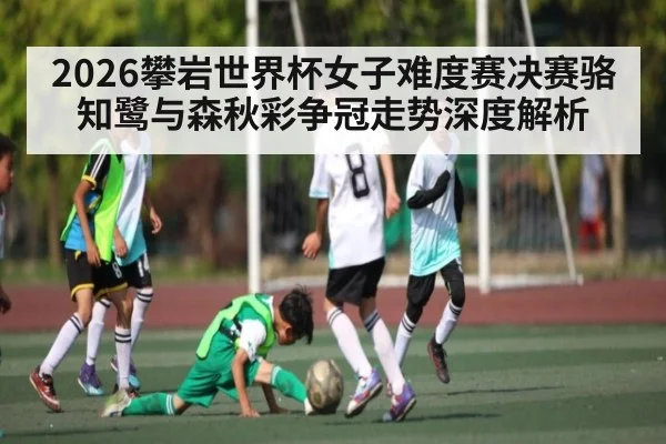 2026攀岩世界杯女子难度赛决赛骆知鹭与森秋彩争冠走势深度解析