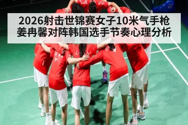 2026射击世锦赛女子10米气手枪姜冉馨对阵韩国选手节奏心理分析